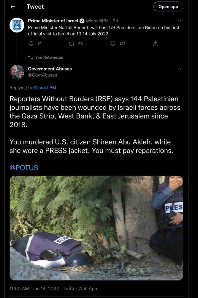 Tweet
Open app
Prime Minister of Israel @IsraeliPM - 9h
Prime Minister Naftali Bennett will host US President Joe Biden on his first official visit to Israel on 13-14 July 2022.
12
包 38
137
17 You Retweeted
Government Abuses
@GovtAbuses
Replying to @lsraeliPM
Reporters Without Borders (RSF) says 144 Palestinian journalists have been wounded by Israeli forces across the Gaza Strip, West Bank, & East Jerusalem since 2018.
You murdered U.S. citizen Shireen Abu Akleh, while she wore a PRESS jacket. You must pay reparations.
@POTUS
PRES
11:50 AM • Jun 14, 2022 • Twitter Web App
