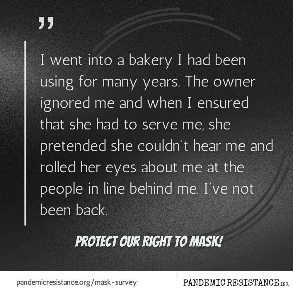 Text: I went into a bakery I had been using for many years. The owner ignored me and when I ensured that she had to serve me, she pretended she couldn’t hear me and rolled her eyes about me at the people in line behind me. I’ve not been back.
Protect our right to mask!
pandemicresistance.org/mask-survey
Pandemic Resistance Inc
