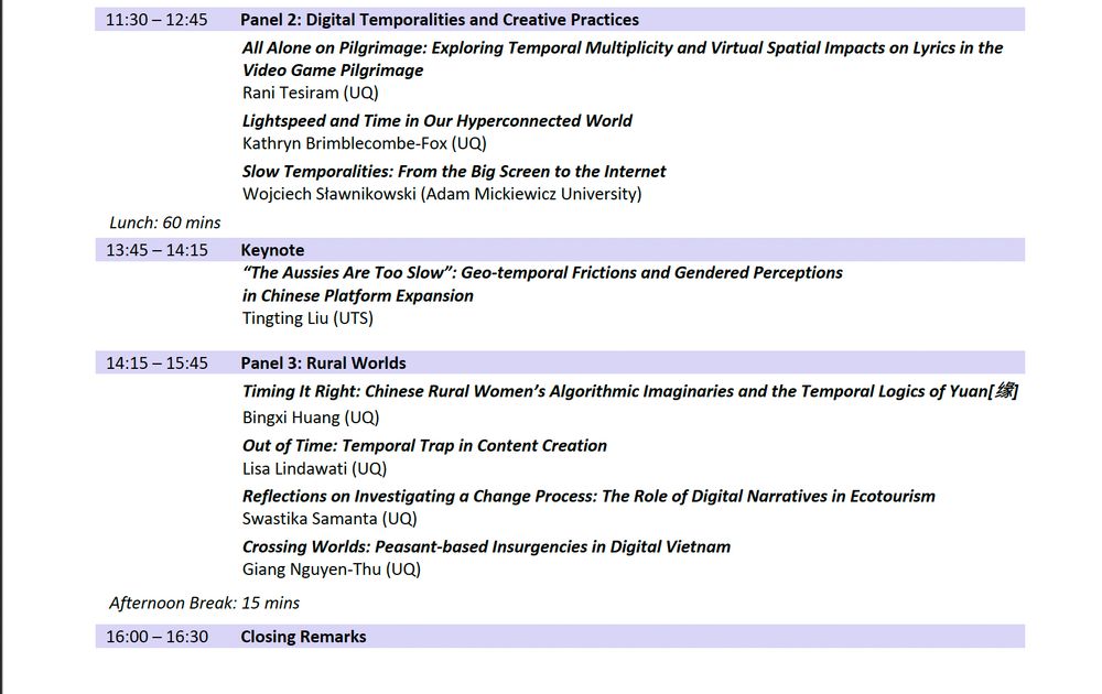 Continued program of the symposium "Digital Temporalities." Panel 2: Digital Temporalities and Creative Practices runs from 11:30am to 12:45pm, featuring Rani Tesiram, Kathryn Brimblecombe-Fox, and Wojciech Sławnikowski. After a 60-minute lunch break, a 1:45pm keynote by Tingting Liu is titled “The Aussies Are Too Slow”: Geo-temporal Frictions and Gendered Perceptions in Chinese Platform Expansion. Panel 3: Rural Worlds follows from 2:15pm to 3:45pm with presentations by Bingxi Huang, Lisa Lindawati, Swastika Samanta, and Giang Nguyen-Thu. A 15-minute afternoon break leads into Closing Remarks at 4:00pm.