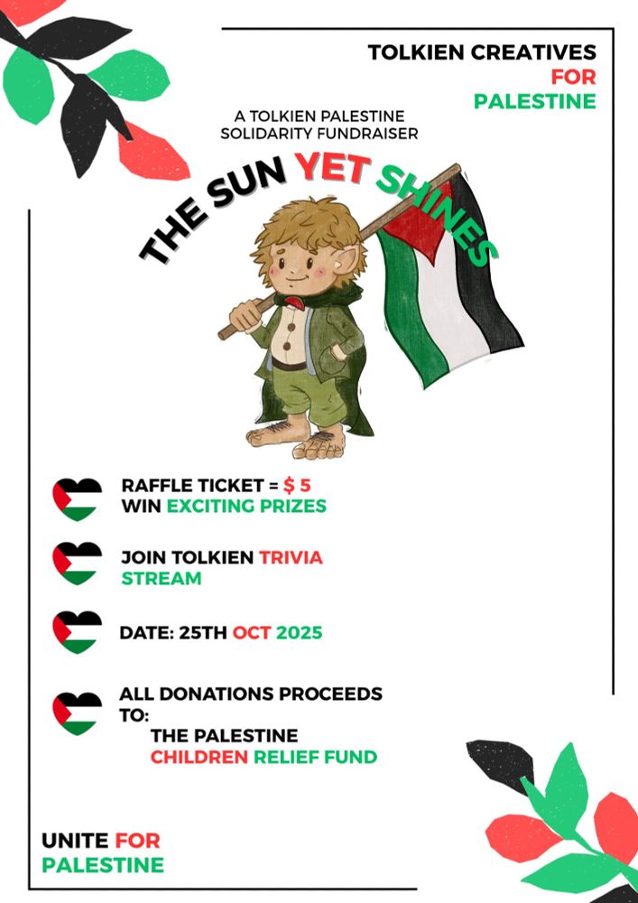 It is a poster of Samwise Gamgee holding a Palestinian flag. The top right corner of the poster reads Tolkien Creatives (in black color) For (red color) Palestine (green color). In the top middle corner are the words "A Tolkien Palestine Solidarity Fundraiser. Below that are the words taken from The Rings of Power score "The Sun Yet Shines". Also in the colors of the Palestinian flag. Underneath Samwise Gamgee are four hearts that are also in the colors of the Palestinian flag. The first heart states "Raffle Ticket = $5, win exciting prizes." The second heart states "Join Tolkien Trivia Stream." The third heart states "Date: 25th Oct 2025." The fourth heart states "All Donations Proceeds To: The Palestine Children Relief Fund." And underneath the poster in the bottom left corner are the words "Unite For Palestine" in the colors of the Palestinian flag (black, red, and green).