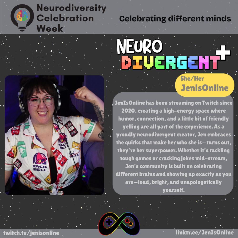 "JenIsOnline has been streaming on Twitch since 2020, creating a high-energy space where humor, connection, and a little bit of friendly yelling are all part of the experience. As a proudly neurodivergent creator, Jen embraces the quirks that make her who she is—turns out, they’re her superpower. Whether it’s tackling tough games or cracking jokes mid-stream, Jen’s community is built on celebrating different brains and showing up exactly as you are—loud, bright, and unapologetically yourself."