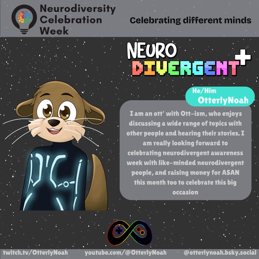 "I am an ott' with Ott-ism, who enjoys discussing a wide range of topics with other people and hearing their stories. I am really looking forward to celebrating neurodivergent awareness week with like-minded neurodivergent people, and raising money for ASAN this month too to celebrate this big occasion".