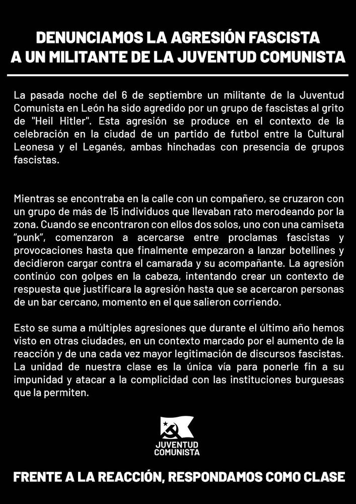 DENUNCIAMOS LA AGRESIÓN FASCISTA
A UN MILITANTE DE LA JUVENTUD COMUNISTA

La pasada noche del 6 de septiembre un militante de la Juventud Comunista en León ha sido agredido por un grupo de fascistas al grito de "Heil Hitler". Esta agresión se produce en el contexto de la celebración en la ciudad de un partido de futbol entre la Cultural Leonesa y el Leganés, ambas hinchadas con presencia de grupos fascistas.

Mientras se encontraba en la calle con un compañero, se cruzaron con un grupo de más de 15 individuos que llevaban rato merodeando por la zona. Cuando se encontraron con ellos dos solos, uno con una camiseta “punk”, comenzaron a acercarse entre proclamas fascistas y provocaciones hasta que finalmente empezaron a lanzar botellines y decidieron cargar contra el camarada y su acompañante. La agresión continúo con golpes en la cabeza, intentando crear un contexto de respuesta que justificara la agresión hasta que se acercaron personas de un bar cercano, momento en el que salieron corriendo.

Esto se suma a múltiples agresiones que durante el último año hemos visto en otras ciudades, en un contexto marcado por el aumento de la reacción y de una cada vez mayor legitimación de discursos fascistas. La unidad de nuestra clase es la única vía para ponerle fin a su impunidad y atacar a la complicidad con las instituciones burguesas que la permiten.

JUVENTUD COMUNISTA

FRENTE A LA REACCIÓN, RESPONDAMOS COMO CLASE