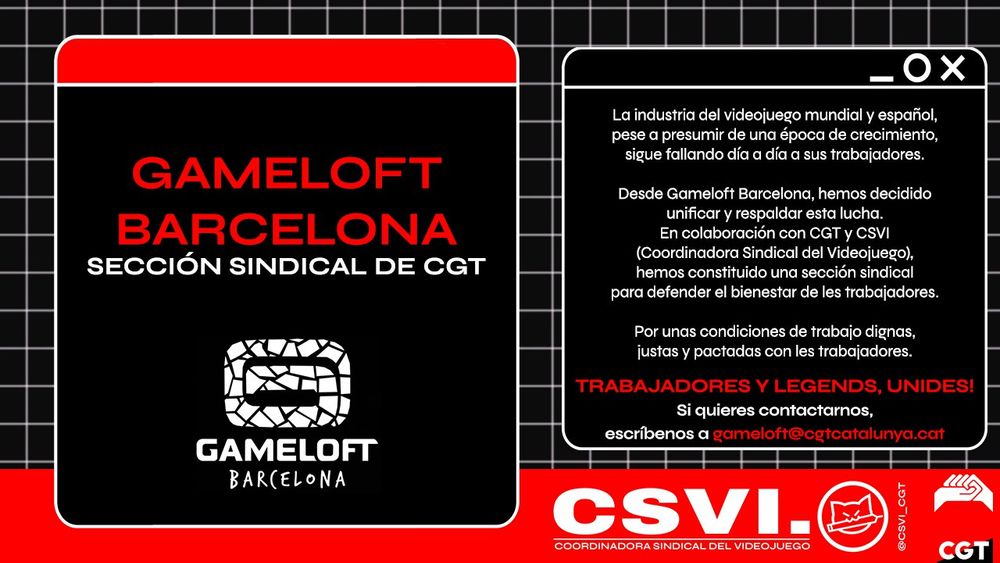 GAMELOFT BARCELONA, SECCIÓN SINDICAL DE CGT

La industria del videojuego mundial y español, pese a presumir de una época de crecimiento, sigue fallando día a día a sus trabajadores.

Desde Gameloft Barcelona, hemos decidido unificar y respaldar esta lucha. En colaboración con CGT y CSVI (Coordinadora Sindical del Videojuego), hemos constituido una sección sindical para defender el bienestar de les trabajadores.

Por unas condiciones de trabajo dignas, justas y pactadas con les trabajadores.

Trabajadores y legends, unides!

Si quieres contactarnos, escríbenos a gameloft@cgtcatalunya.cat