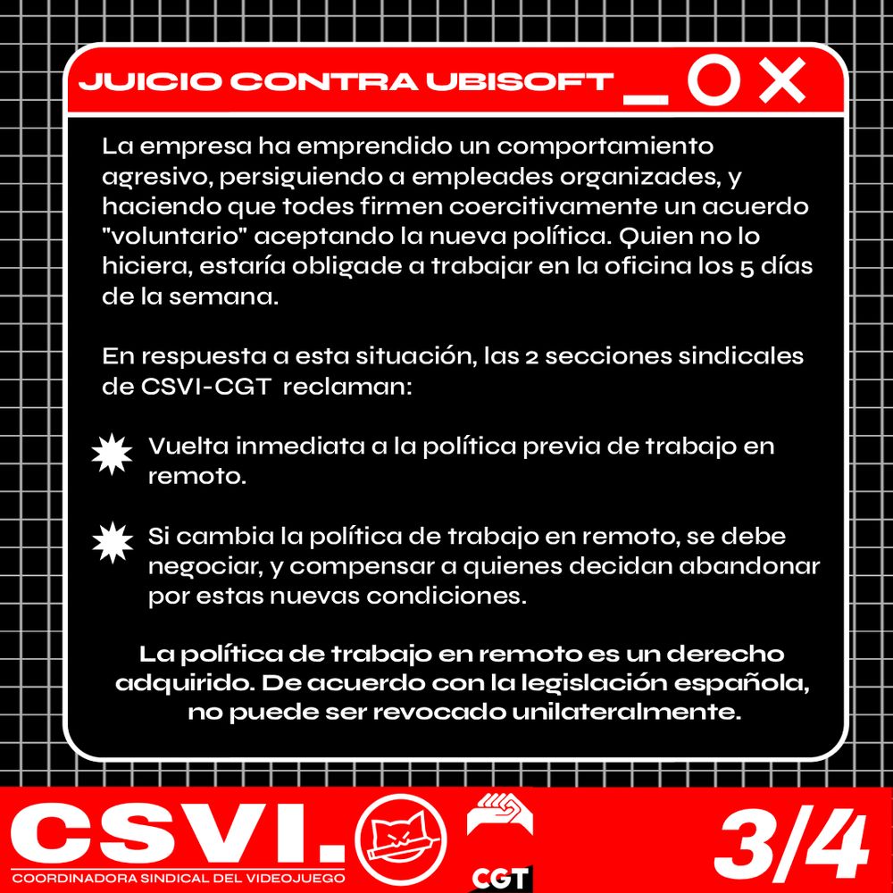 La empresa ha emprendido un comportamiento agresivo, persiguiendo a empleades organizades, y haciendo que todes firmen coercitivamente un acuerdo "voluntario" aceptando la nueva política. Quien no lo hiciera, estaría obligade a trabajar en la oficina los 5 días de la semana.

En respuesta a esta situación, las 2 secciones sindicales de CSVI-CGT  reclaman:

Vuelta inmediata a la política previa de trabajo en remoto.

Si cambia la política de trabajo en remoto, se debe negociar, y compensar a quienes decidan abandonar por estas nuevas condiciones.

La política de trabajo en remoto es un derecho adquirido. De acuerdo con la legislación española,
 no puede ser revocado unilateralmente.

