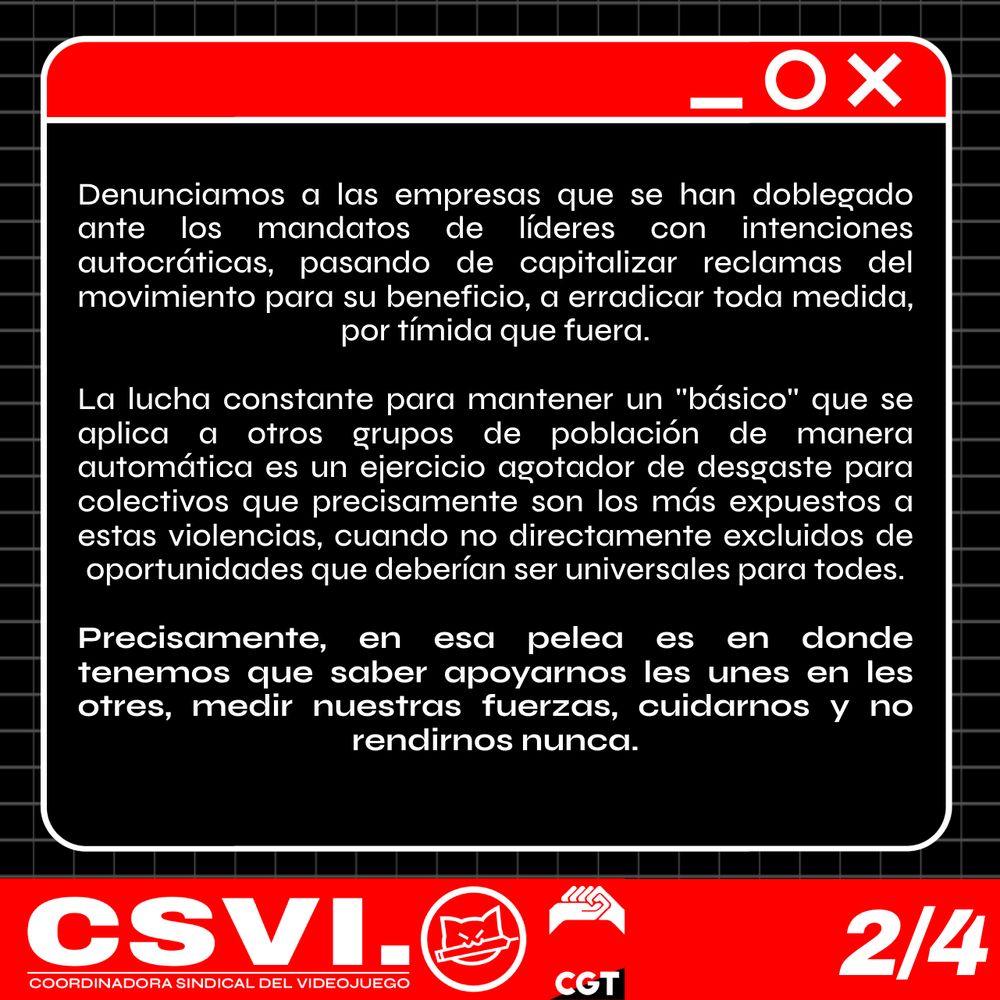 Denunciamos a las empresas que se han doblegado ante los mandatos de líderes con intenciones autocráticas, pasando de capitalizar reclamas del movimiento para su beneficio, a erradicar toda medida, por tímida que fuera. 

La lucha constante para mantener lo que debería ser un básico que se aplica a otros grupos de población y personas de manera automática es un ejercicio agotador de desgaste para colectivos que precisamente son los más expuestos a estas violencias, cuando no directamente excluidos de oportunidades que deberían ser universales para todes. Precisamente, en esa pelea es en donde tenemos que saber apoyarnos les unes en les otres, medir nuestras fuerzas, cuidarnos y no rendirnos nunca.