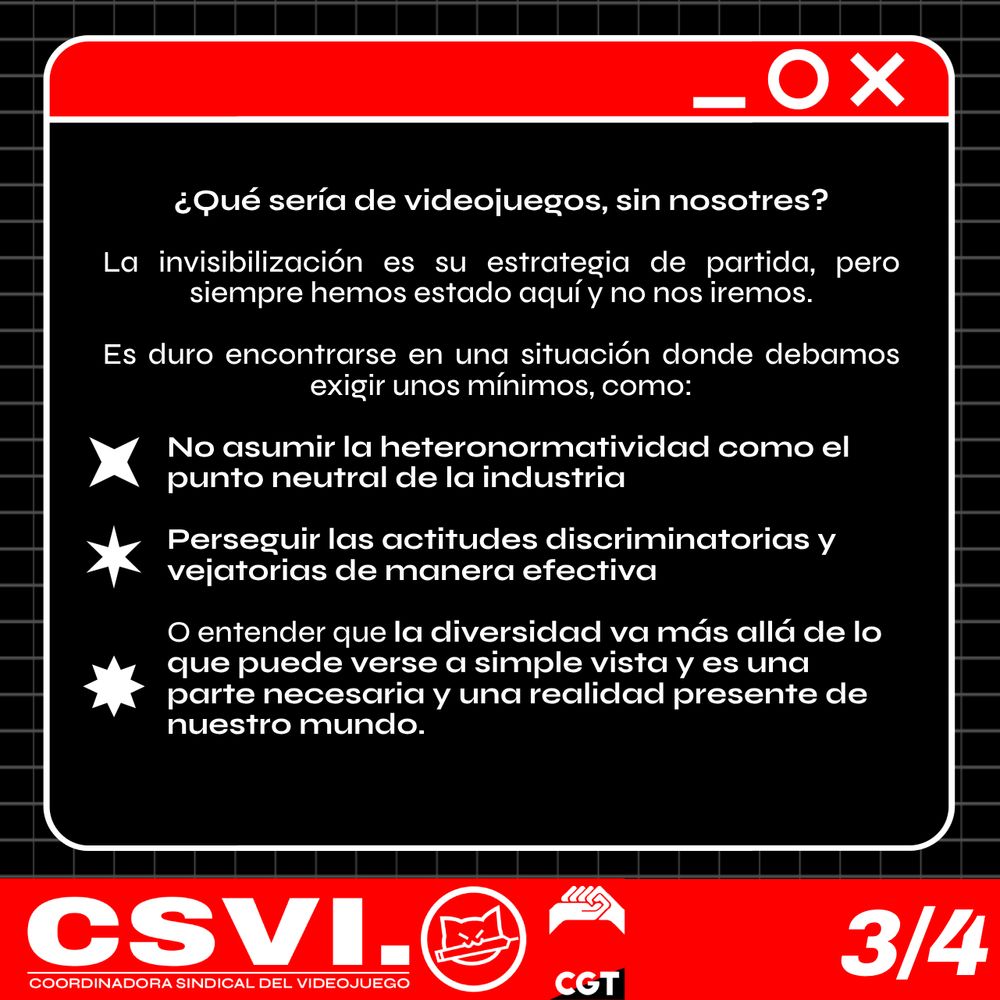 ¿Qué sería de videojuegos, sin nosotres? La invisibilización es su estrategia de partida, pero siempre hemos estado aquí y no nos iremos. 

Es duro encontrarse en una situación donde debamos exigir unos mínimos como no asumir la heteronormatividad como el punto neutral de la industria, que se persigan las actitudes discriminatorias y vejatorias de manera efectiva, o entender que la diversidad va más allá de lo que puede verse a simple vista y es una parte necesaria y una realidad presente de nuestro mundo. 