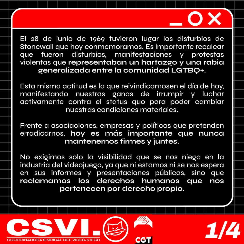 El 28 de junio de 1969 tuvieron lugar los disturbios de Stonewall que hoy conmemoramos. Es importante recalcar que fueron disturbios, manifestaciones y protestas violentas que representaban un hartazgo y una rabia generalizada entre la comunidad LGTBQ+. Esta misma actitud es la que reivindicamos en el día de hoy, manifestando nuestras ganas de irrumpir y luchar activamente contra el statu quo para poder cambiar nuestras condiciones materiales.

Frente a asociaciones, empresas y políticos que pretenden erradicarnos, hoy es más importante que nunca mantenernos firmes y juntes. No exigimos solo la visibilidad que se nos niega en la industria del videojuego, ya que ni estamos ni se nos espera en sus informes y presentaciones públicas, sino que reclamamos los derechos humanos que nos pertenecen por derecho propio.