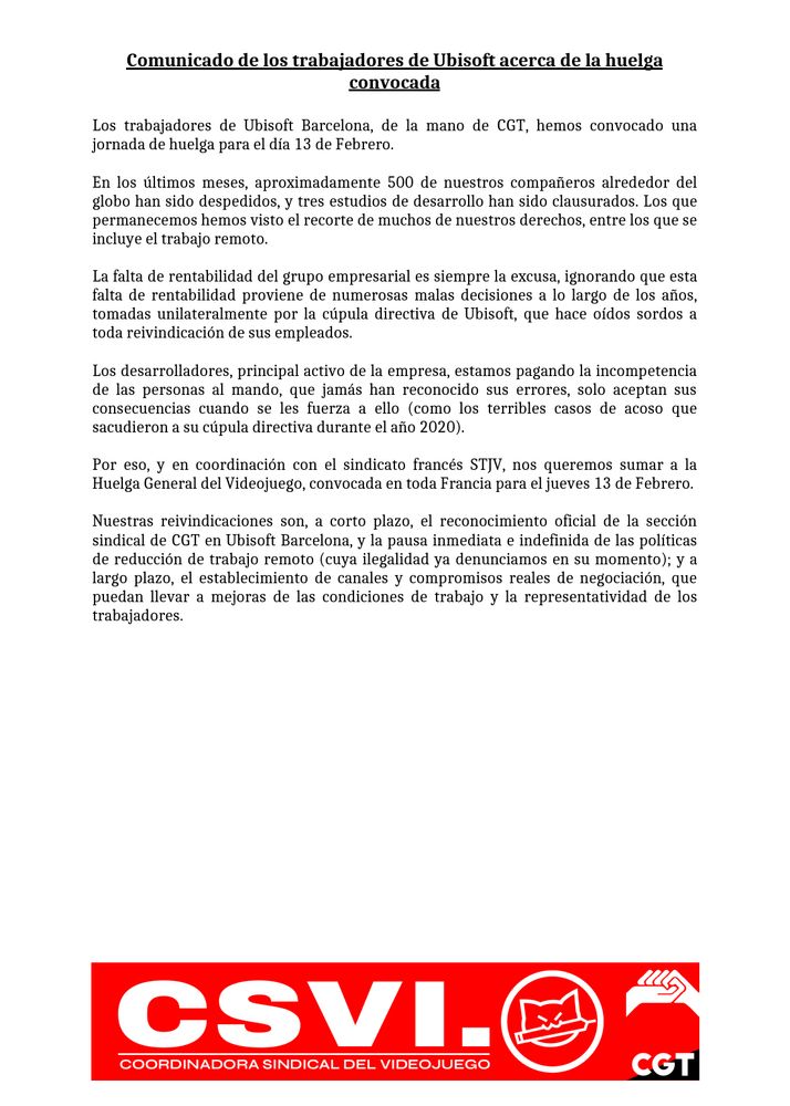Comunicado de los trabajadores de Ubisoft acerca de la huelga convocada

Los trabajadores de Ubisoft Barcelona, de la mano de CGT, hemos convocado una jornada de huelga para el día 13 de Febrero.

En los últimos meses, aproximadamente 500 de nuestros compañeros alrededor del globo han sido despedidos, y tres estudios de desarrollo han sido clausurados. Los que permanecemos hemos visto el recorte de muchos de nuestros derechos, entre los que se incluye el trabajo remoto.

La falta de rentabilidad del grupo empresarial es siempre la excusa, ignorando que esta falta de rentabilidad proviene de numerosas malas decisiones a lo largo de los años, tomadas unilateralmente por la cúpula directiva de Ubisoft, que hace oídos sordos a toda reivindicación de sus empleados.

Los desarrolladores, principal activo de la empresa, estamos pagando la incompetencia de las personas al mando, que jamás han reconocido sus errores, solo aceptan sus consecuencias cuando se les fuerza a ello (como los terribles casos de acoso que sacudieron a su cúpula directiva durante el año 2020).

Por eso, y en coordinación con el sindicato francés STJV, nos queremos sumar a la Huelga General del Videojuego, convocada en toda Francia para el jueves 13 de Febrero.

Nuestras reivindicaciones son, a corto plazo, el reconocimiento oficial de la sección sindical de CGT en Ubisoft Barcelona, y la pausa inmediata e indefinida de las políticas de reducción de trabajo remoto (cuya ilegalidad ya denunciamos en su momento); y a largo plazo, el establecimiento de canales y compromisos reales de negociación, que puedan llevar a mejoras de las condiciones de trabajo y la representatividad de los trabajadores.