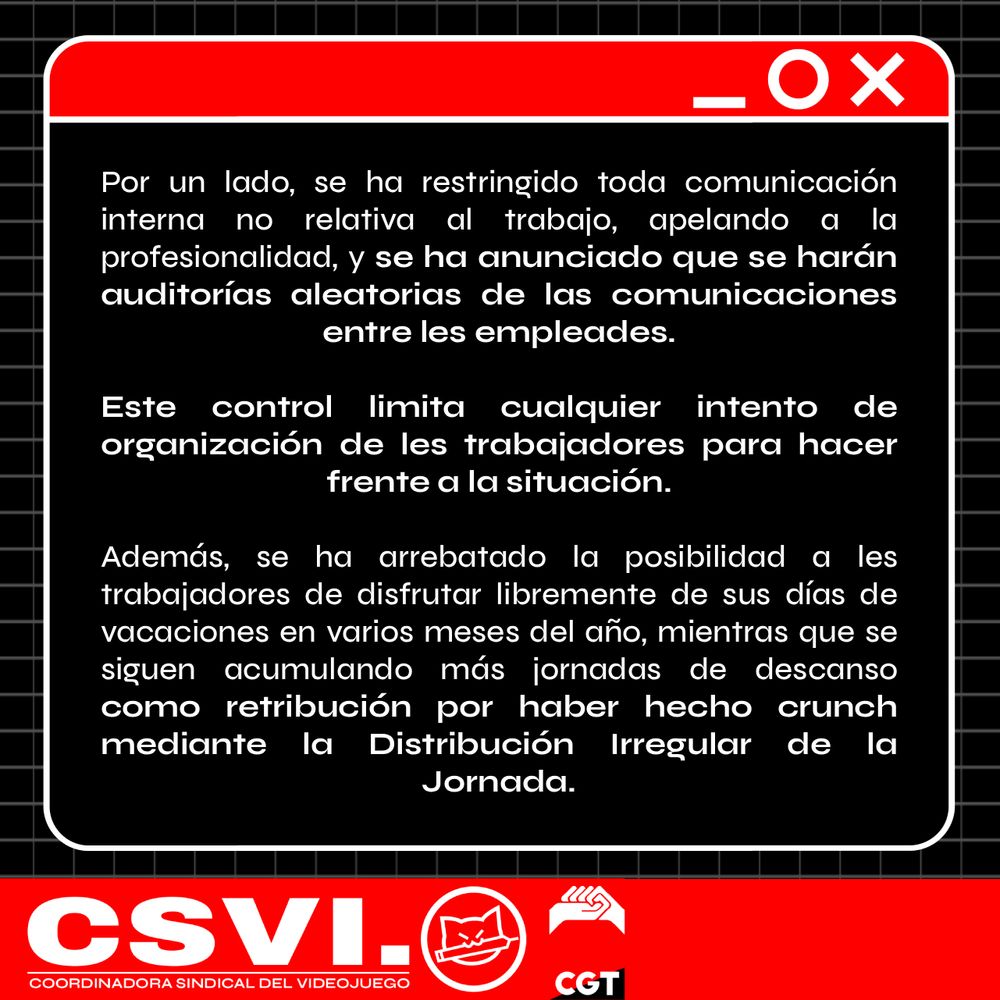 Por un lado, se ha restringido toda comunicación interna no relativa al trabajo, apelando a la profesionalidad, y se ha anunciado que se harán auditorías aleatorias de las comunicaciones entre les empleades.

Este control limita cualquier intento de organización de les trabajadores para hacer frente a la situación.

Además, se ha arrebatado la posibilidad a les trabajadores de disfrutar libremente de sus días de vacaciones en varios meses del año, mientras que se siguen acumulando más jornadas de descanso como retribución por haber hecho crunch mediante la Distribución Irregular de la Jornada.