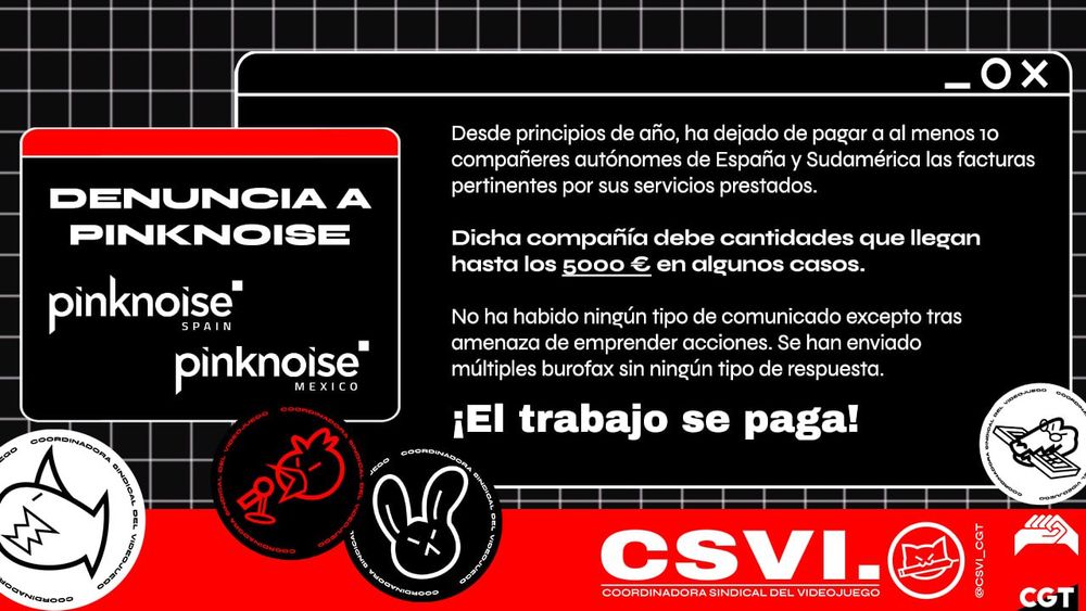 Denuncia a Pinknoise Spain y Pinknoise Mexico

Desde principios de año, ha dejado de pagar a almenos 10 compañeres autónomes de España y Sudamérica las facturas pertinentes por sus servicios prestados.

Dicha compañía debe cantidades que llegan hasta los 5000 € en algunos casos.

No ha habido ningún tipo de comunicado excepto tras amenaza de emprender acciones. Se han enviado múltiples burofax sin ningún tipo de respuesta.

¡El trabajo se paga!