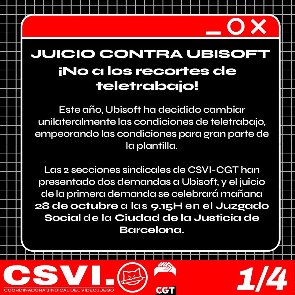 JUICIO CONTRA UBISOFT. ¡No a los recortes de teletrabajo!
Este año, Ubisoft ha decidido cambiar unilateralmente las condiciones de teletrabajo, empeorando las condiciones para gran parte de la plantilla. 
Las 2 secciones sindicales de CSVI-CGT han presentado dos demandas a Ubisoft, y el juicio de la primera demanda se celebrará mañana 28 de octubre a las 9.15H en el Juzgado Social de la Ciudad de la Justicia de Barcelona.
