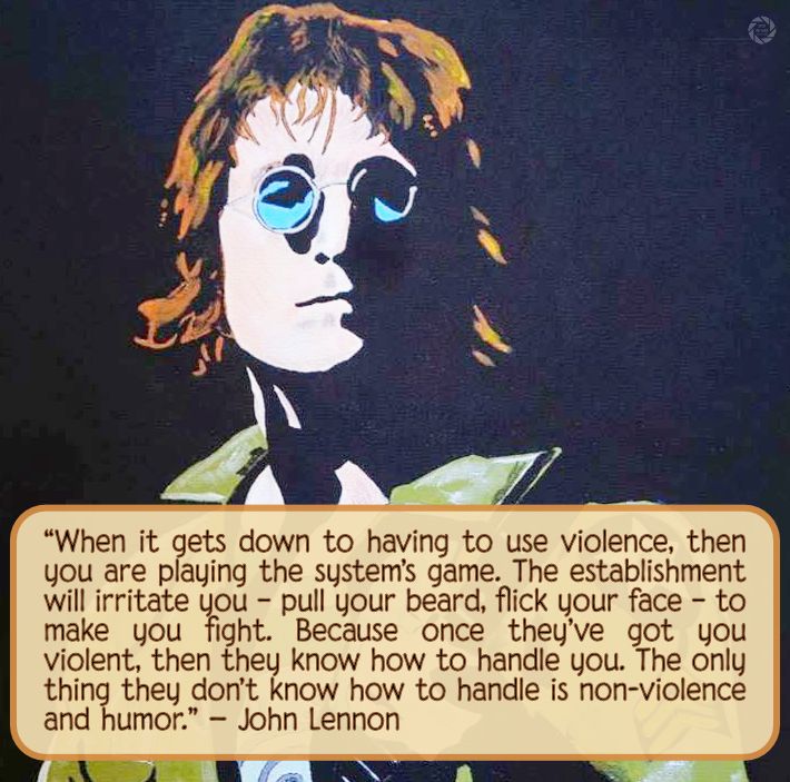 “When it gets down to having to use violence, then you are playing the system’s game. The establishment will irritate you – pull your beard, flick your face – to make you fight. Because once they’ve got you violent, then they know how to handle you. The only thing they don’t know how to handle is non-violence and humor.” - John Lennon