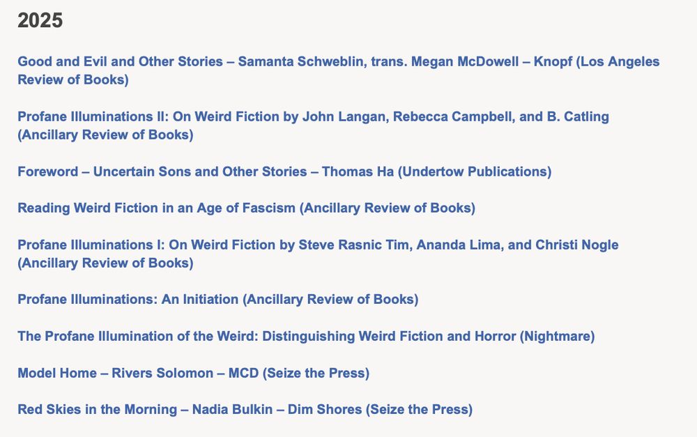 2025

Good and Evil and Other Stories – Samanta Schweblin, trans. Megan McDowell – Knopf (Los Angeles Review of Books)

Profane Illuminations II: On Weird Fiction by John Langan, Rebecca Campbell, and B. Catling (Ancillary Review of Books)

Foreword – Uncertain Sons and Other Stories – Thomas Ha (Undertow Publications)

Reading Weird Fiction in an Age of Fascism (Ancillary Review of Books)

Profane Illuminations I: On Weird Fiction by Steve Rasnic Tim, Ananda Lima, and Christi Nogle (Ancillary Review of Books)

Profane Illuminations: An Initiation (Ancillary Review of Books)

The Profane Illumination of the Weird: Distinguishing Weird Fiction and Horror (Nightmare)

Model Home – Rivers Solomon – MCD (Seize the Press)

Red Skies in the Morning – Nadia Bulkin – Dim Shores (Seize the Press)