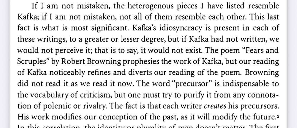 If I am not mistaken, the heterogenous pieces I have listed resemble Kafka; if I am not mistaken, not all of them resemble each other. This last fact is what is most significant. Kafka's idiosyncracy is present in each of these writings, to a greater or lesser degree, but if Kafka had not written, we would not perceive it; that is to say, it would not exist. The poem "Fears and Scruples" by Robert Browning prophesies the work of Kafka, but our reading of Kafka noticeably refines and diverts our reading of the poem. Browning did not read it as we read it now. The word "precursor" is indispensable to the vocabulary of criticism, but one must try to purify it from any connotation of polemic or rivalry. The fact is that each writer creates his precursors.
His work modifies our conception of the past, as it will modify the future.?