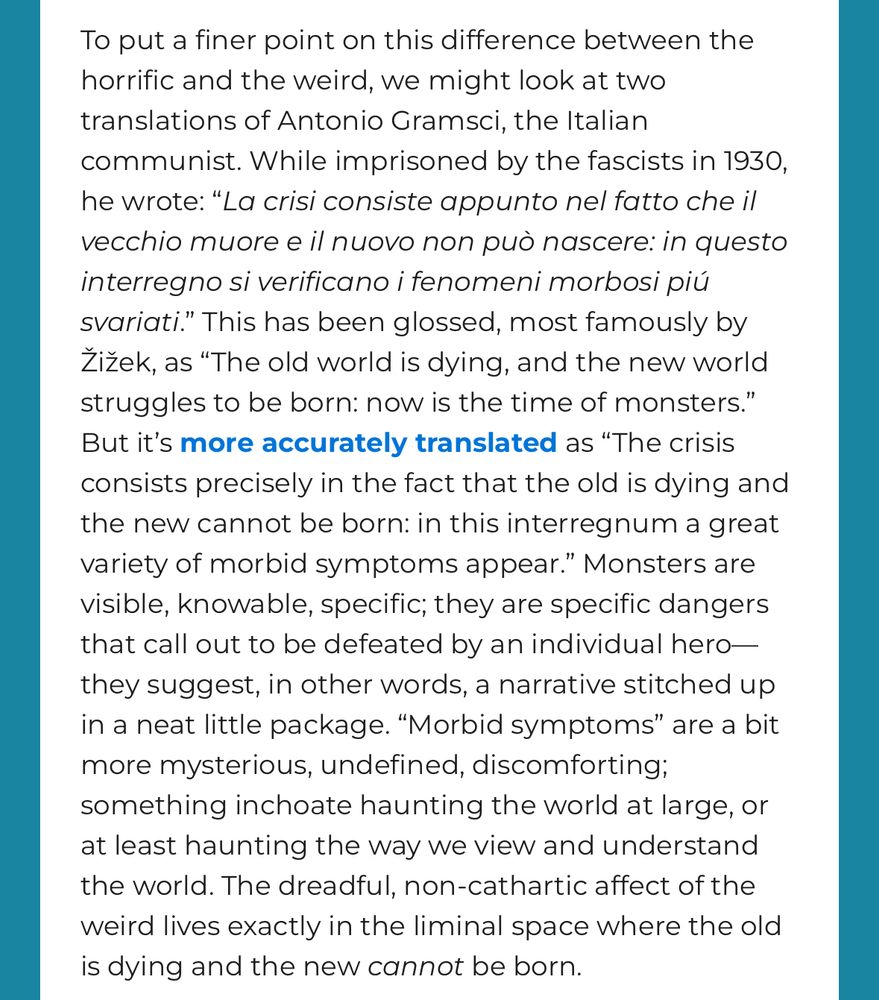 To put a finer point on this difference between the horrific and the weird, we might look at two translations of Antonio Gramsci, the Italian communist. While imprisoned by the fascists in 1930, he wrote: "La crisi consiste appunto nel fatto che il vecchio muore e il nuovo non può nascere: in questo interregno si verificano i fenomeni morbosi piú svariati." This has been glossed, most famously by Zizek, as "The old world is dying, and the new world struggles to be born: now is the time of monsters." But it's more accurately translated as "The crisis consists precisely in the fact that the old is dying and the new cannot be born: in this interregnum a great variety of morbid symptoms appear." Monsters are visible, knowable, specific; they are specific dangers that call out to be defeated by an individual hero— they suggest, in other words, a narrative stitched up in a neat little package. "Morbid symptoms" are a bit more mysterious, undefined, discomforting;
something inchoate haunting the world at large, or at least haunting the way we view and understand the world. The dreadful, non-cathartic affect of the weird lives exactly in the liminal space where the old is dying and the new cannot be born.
