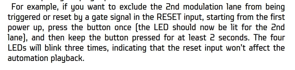For example, if you want to exclude the 2nd modulation lane from being triggered or reset by a gate signal in the RESET input, starting from the first power up, press the button once (the LED should now be lit for the 2nd lane), and then keep the button pressed for at least 2 seconds. The four LEDs will blink three times, indicating that the reset input won’t affect the automation playback.