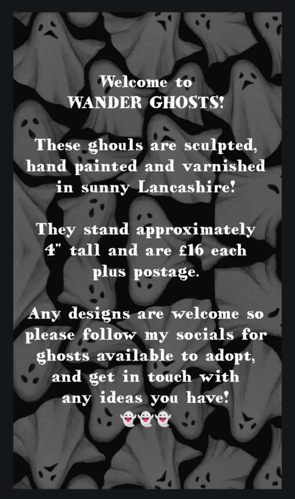 Welcome to wander ghosts!
These ghosts are sculpted, hand painted and varnished in sunny Lancashire!
They stand approximately 4 inches tall and are £16 each plus postage.
Any designs are welcome so please follow my socials for ghosts available to adopt, and get in touch with any ideas you have! 