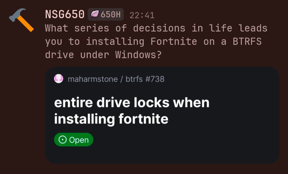 NSG650 650H 22:41
What series of decisions in life leads you to installing Fortnite on a BTRFS drive under Windows?

maharmstone/btrfs #738
entire drive locks when installing fortnite 