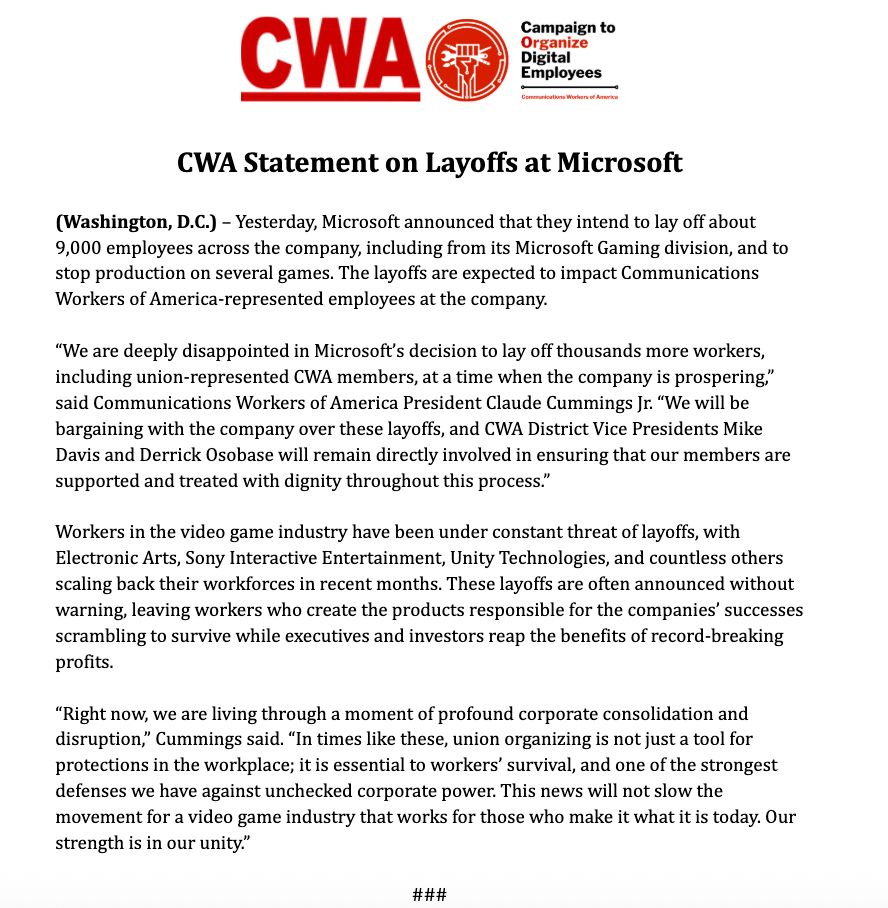 Yesterday, Microsoft announced that they intend to lay off about 9,000 employees across the company, including from its Microsoft Gaming division, and to stop production on several games. The layoffs are expected to impact Communications Workers of America-represented employees at the company.

“We are deeply disappointed in Microsoft’s decision to lay off thousands more workers, including union-represented CWA members, at a time when the company is prospering,” said Communications Workers of America President Claude Cummings Jr. “We will be bargaining with the company over these layoffs, and CWA District Vice Presidents Mike Davis and Derrick Osobase will remain directly involved in ensuring that our members are supported and treated with dignity throughout this process.”

Workers in the video game industry have been under constant threat of layoffs, with Electronic Arts, Sony Interactive Entertainment, Unity Technologies, and countless others scaling back their workforces in recent months. These layoffs are often announced without warning, leaving workers who create the products responsible for the companies’ successes scrambling to survive while executives and investors reap the benefits of record-breaking profits.

“Right now, we are living through a moment of profound corporate consolidation and disruption,” Cummings said. “In times like these, union organizing is not just a tool for protections in the workplace; it is essential to workers’ survival, and one of the strongest defenses we have against unchecked corporate power. This news will not slow the movement for a video game industry that works for those who make it what it is today. Our strength is in our unity.”
