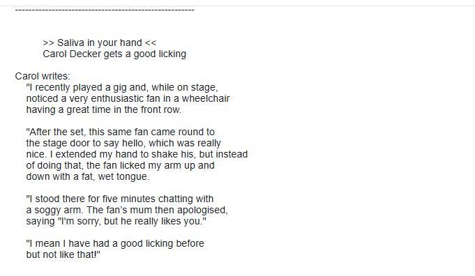Carol writes:
    "I recently played a gig and, while on stage,
    noticed a very enthusiastic fan in a wheelchair
    having a great time in the front row.

    "After the set, this same fan came round to
    the stage door to say hello, which was really
    nice. I extended my hand to shake his, but instead
    of doing that, the fan licked my arm up and
    down with a fat, wet tongue.

    "I stood there for five minutes chatting with
    a soggy arm. The fan’s mum then apologised,
    saying "I'm sorry, but he really likes you."

    "I mean I have had a good licking before
    but not like that!"
