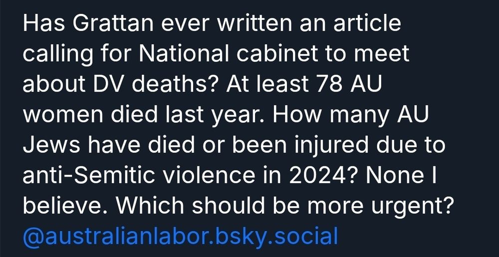 Bluesky screenshot, identifying details cropped:
"Has Grattan ever written an article calling for National cabinet to meet about DV deaths? At least 78 AU women died last year. How many AU Jews have died or been injured due to anti-Semitic violence in 2024? None I believe. Which should be more urgent? @australianlabor.bsky.social"