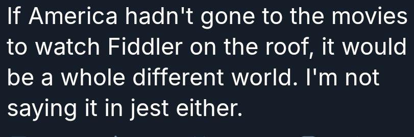 Bluesky screenshot, identifying details cropped 
"If America hadn't gone to the movies to watch Fiddler on the roof, it would be a whole different world. I'm not saying it in jest either."