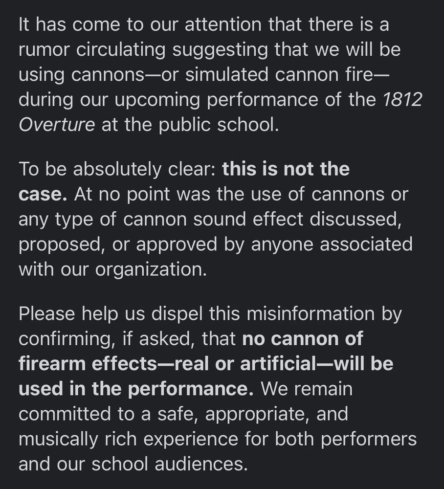It has come to our attention that there is a rumor circulating suggesting that we will be using cannons, or simulated cannon fire, during our upcoming performance of the 1812 Overture at the public school. To be absolutely clear, this is not the case. At no point was the use of cannons or any type of cannon sound effect discussed, proposed, or approved by anyone associated with our organization. Please help us dispel this misinformation by confirming, if asked, that no cannon of firearm effects, real or artificial, will be used in the performance. We remain committed to a safe, appropriate, and musically rich experience for both performers and our school audiences.