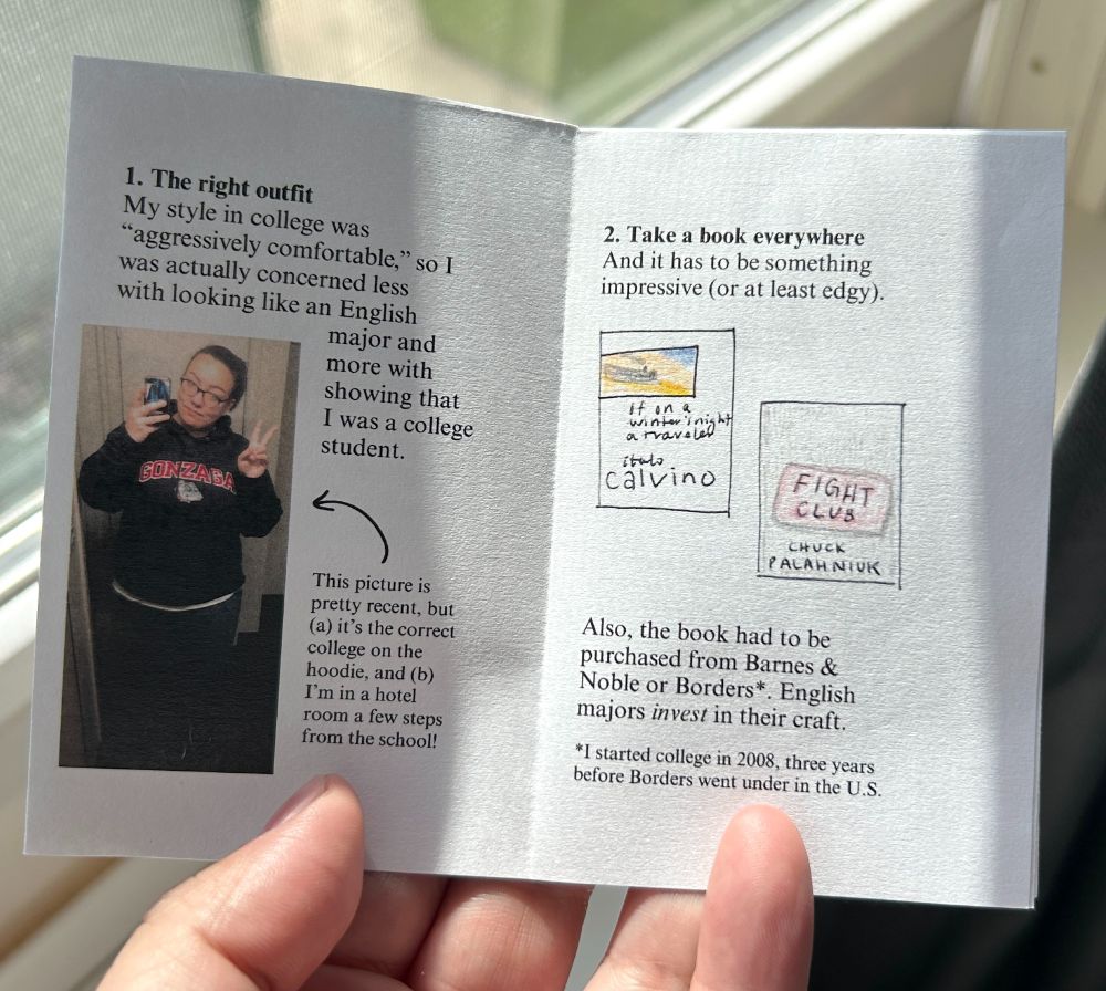 Two pages of a mini-zine. Page 1 says, 1. The right outfit. My style in college was "aggressively comfortable," so I was actually concerned less with looking like an English major and more with showing that I was a college student. Photo of Christine wearing a Gonzaga hoodie with the caption, This picture is pretty recent, but A, it's the correct college on the hoodie, and B, I'm in a hotel room a few steps from the school! Page 2 says, 2. Take a book everywhere. And it has to be something impressive, or at least edgy. Two illustrations of If on a winter's night a traveler by Italo Calvino and Fight Club by Chuck Palahniuk. Also, the book had to be purchased from Barnes & Noble or Borders. English majors invest in their craft. Footnote: I started college in 2008, three years before Borders went under in the U.S.