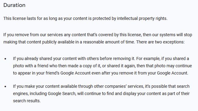 The Duration section of the Gmail Terms Of Service:
Duration

This license lasts for as long as your content is protected by intellectual property rights.

If you remove from our services any content that’s covered by this license, then our systems will stop making that content publicly available in a reasonable amount of time. There are two exceptions:

    If you already shared your content with others before removing it. For example, if you shared a photo with a friend who then made a copy of it, or shared it again, then that photo may continue to appear in your friend’s Google Account even after you remove it from your Google Account.
    If you make your content available through other companies’ services, it’s possible that search engines, including Google Search, will continue to find and display your content as part of their search results.