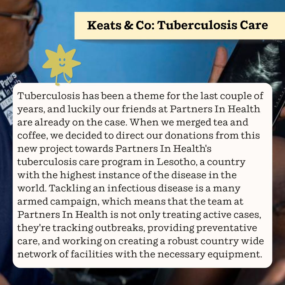 Keats & Co: Tuberculosis Care

Tuberculosis has been a theme for the last couple of years, and luckily our friends at Partners In Health are already on the case. When we merged tea and coffee, we decided to direct our donations from this new project towards Partners In Health's tuberculosis care program in Lesotho, a country with the highest instance of the disease in the world. Tackling an infectious disease is a many armed campaign, which means that the team at Partners In Health is not only treating active cases, they're tracking outbreaks, providing preventative care, and working on creating a robust country wide network of facilities with the necessary equipment.
