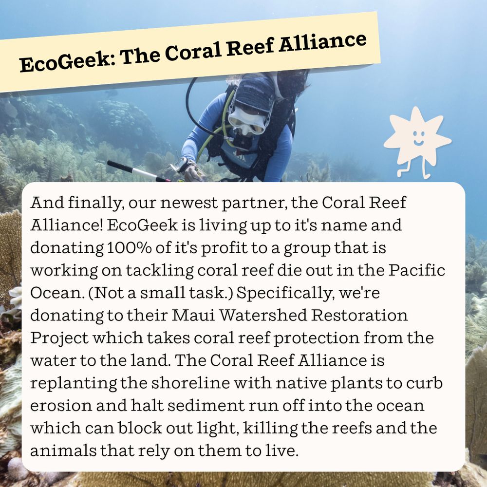 EcoGeek: The Coral Reef Alliance

And finally, our newest partner, the Coral Reef Alliance! EcoGeek is living up to it's name and donating 100% of it's profit to a group that is working on tackling coral reef die out in the Pacific Ocean. (Not a small task.) Specifically, we're donating to their Maui Watershed Restoration Project which takes coral reef protection from the water to the land. The Coral Reed Alliance is replanting the shoreline with native plants to curb erosion and halt sediment run off into the ocean which can block out light, killing the reefs and the animals that rely on them to live.