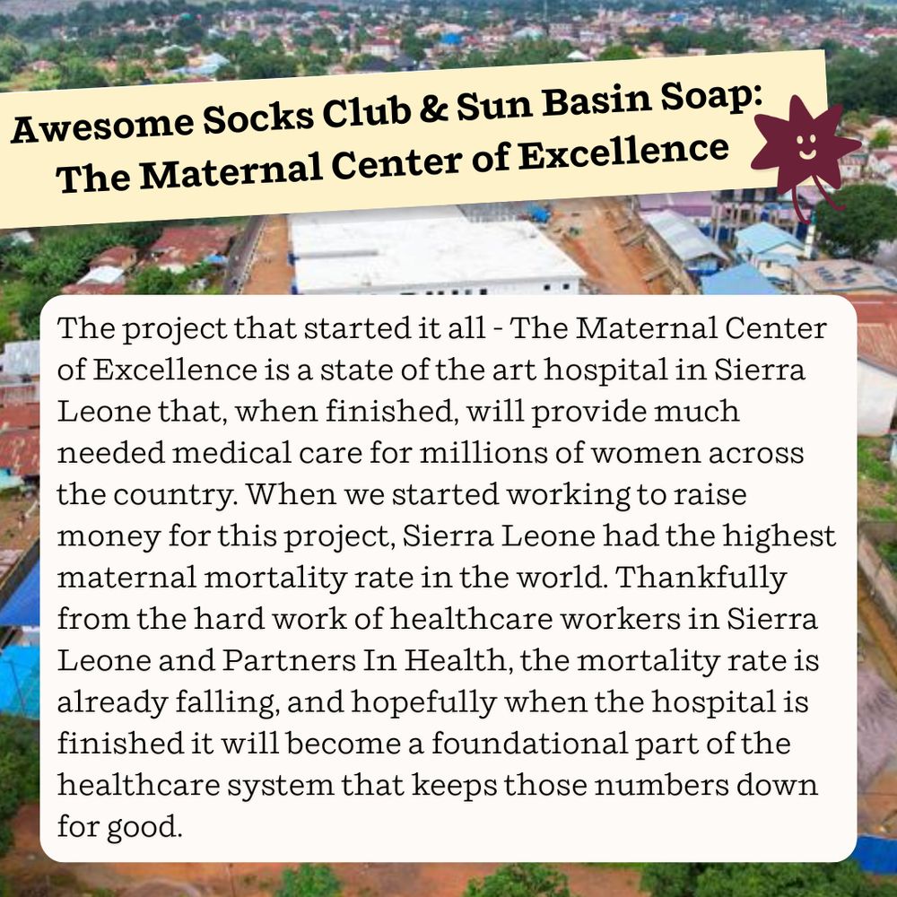 Awesome Socks Club & Sun Basin Soap: The Maternal Center of Excellence

The project that started it all - The Maternal Center of Excellence is a state of the art hospital in Sierra Leone that, when finished, will provide much needed medical care for millions of women across the country. When we started working to raise money for this project, Sierra Leone had the highest maternal mortality rate in the world. Thankfully from the hard work of healthcare workers in Sierra Leone and Partners In Health, the mortality rate is already falling, and hopefully when the hospital is finished it will become a foundational part of the healthcare system that keeps those numbers down for good. 