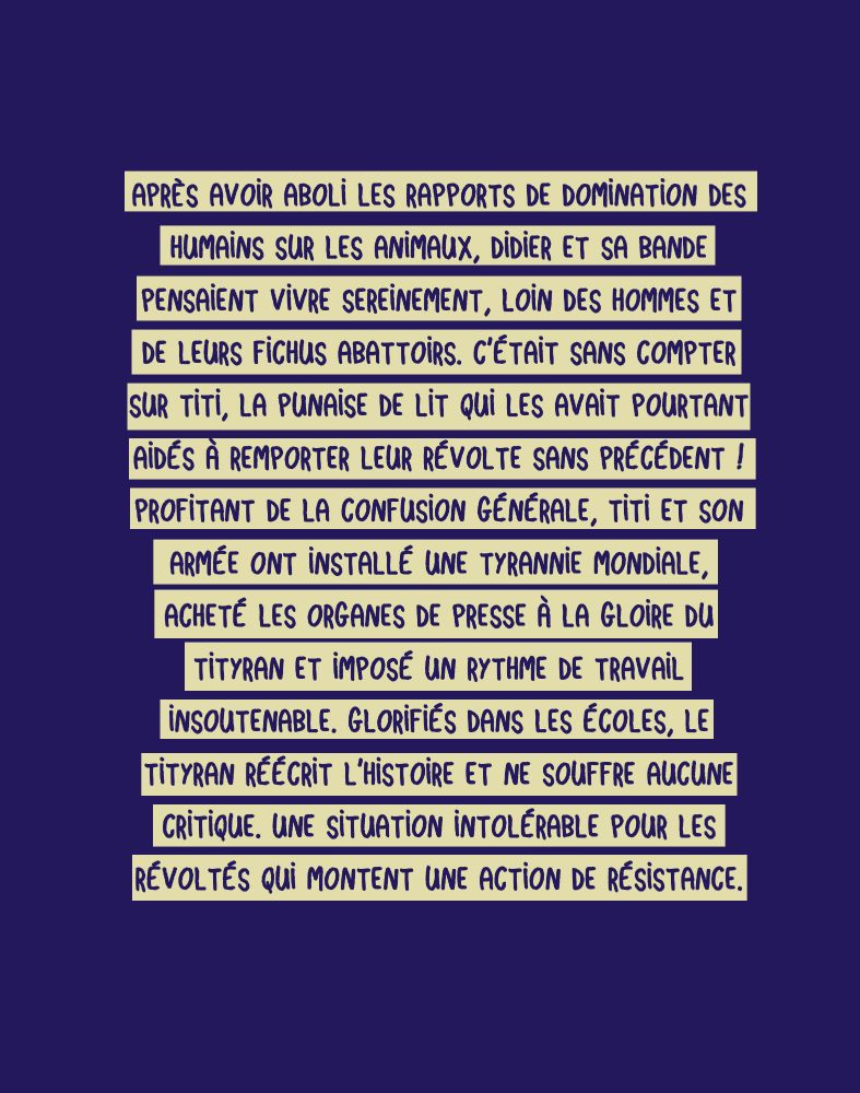 Après avoir aboli les rapports de domination des humains sur les animaux, Didier et sa bande pensaient vivre sereinement, loin des hommes et de leurs fichus abattoirs. C’était sans compter sur Titi, la punaise de lit qui les avait pourtant aidés à remporter leur révolte sans précédent ! Profitant de la confusion générale, Titi et son armée ont installé une tyrannie mondiale, acheté les organes de presse à la gloire du tityran et imposé un rythme de travail insoutenable. Glorifiés dans les écoles, le tityran réécrit l’Histoire et ne souffre aucune critique. Une situation intolérable pour les révoltés qui montent une action de résistance.