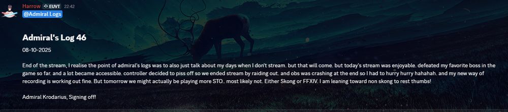 Admiral's Log 46
08-10-2025

End of the stream, I realise the point of admiral's logs was to also just talk about my days when I don't stream. but that will come. but today's stream was enjoyable. defeated my favorite boss in the game so far. and a lot became accessible. controller decided to piss off so we ended stream by raiding out. and obs was crashing at the end so I had to hurry hurry hahahah. and my new way of recording is working out fine. But tomorrow we might actually be playing more STO.. most likely not. Either Skong or FFXIV. I am leaning toward non skong to rest thumbs!

Admiral Krodarius, Signing off!