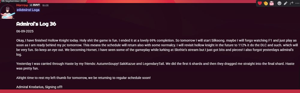 @Admiral Logs 

# Admiral's Log 36
06-09-2025

Okay, I have finished Hollow Knight today. Holy shit the game is fun. I ended it at a lovely 69% completion. So tomorrow I will start Silksong. maybe I will forgo watching F1 and just play as soon as I am ready behind my pc tomorrow. This means the schedule will return also with some normalcy. I will revisit hollow knight in the future to 112% it do the DLC and such. which will be very fun. So keep an eye out. We becoming Hornet. I have seen some of the gameplay while lurking at Slothie's stream but I just got bits and pieces! I also forgot yesterdays admiral's log.

Yesterday I was carried through Haste by my friends: AutumnSoupy! SakiKazue and LegendaryTail. We did the first 6 shards and then they dragged me straight into the final shard. Haste was pretty fun.

Alright time to rest my left thumb for tomorrow, we be returning to regular schedule soon!

Admiral Krodarius, Signing off!