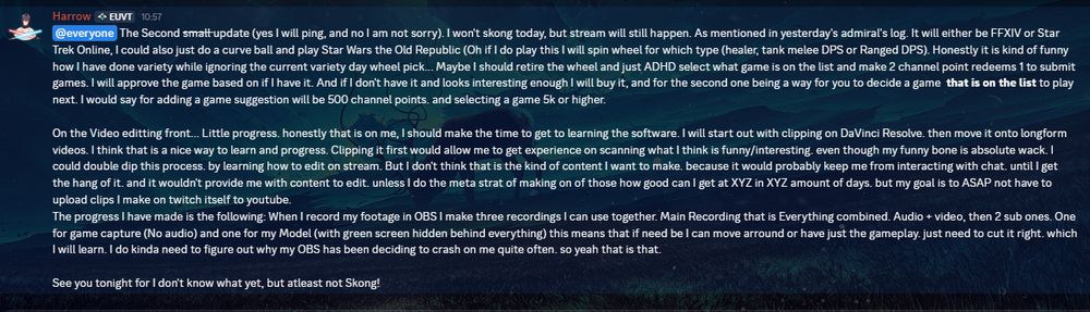 The Second small update (yes I will ping, and no I am not sorry). I won't skong today, but stream will still happen. As mentioned in yesterday's admiral's log. It will either be FFXIV or Star Trek Online, I could also just do a curve ball and play Star Wars the Old Republic (Oh if I do play this I will spin wheel for which type (healer, tank melee DPS or Ranged DPS). Honestly it is kind of funny how I have done variety while ignoring the current variety day wheel pick... Maybe I should retire the wheel and just ADHD select what game is on the list and make 2 channel point redeems 1 to submit games. I will approve the game based on if I have it. And if I don't have it and looks interesting enough I will buy it, and for the second one being a way for you to decide a game  that is on the list to play next. I would say for adding a game suggestion will be 500 channel points. and selecting a game 5k or higher.

On the Video editting front... Little progress. honestly that is on me, I should make the time to get to learning the software. I will start out with clipping on DaVinci Resolve. then move it onto longform videos. I think that is a nice way to learn and progress. Clipping it first would allow me to get experience on scanning what I think is funny/interesting. even though my funny bone is absolute wack. I could double dip this process. by learning how to edit on stream. But I don't think that is the kind of content I want to make. because it would probably keep me from interacting with chat. until I get the hang of it. and it wouldn't provide me with content to edit. unless I do the meta strat of making on of those how good can I get at XYZ in XYZ amount of days. but my goal is to ASAP not have to upload clips I make on twitch itself to youtube.

See you tonight for I don't know what yet, but atleast not Skong!