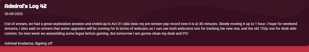 Admiral's Log 42
20-09-2025

End of stream, we had a great exploration session and ended up in Act 2! I also beat my pre-stream yap record now it is at 30 minutes. Slowly moving it up to 1 hour. I hope for weekend streams, I also said on stream that some upgrades will be coming for in terms of webcam, so I can use both webcams one for tracking the new one, and the old 720p one for desk side content. So next week we assmebling some legos before gaming. But tomorrow I am gonna clean my desk and PC!

Admiral Krodarius, Signing off