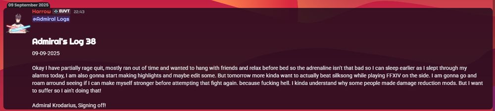 Admiral's Log 38
09-09-2025

Okay I have partially rage quit, mostly ran out of time and wanted to hang with friends and relax before bed so the adrenaline isn't that bad so I can sleep earlier as I slept through my alarms today, I am also gonna start making highlights and maybe edit some. But tomorrow more kinda want to actually beat silksong while playing FFXIV on the side. I am gonna go and roam arround seeing if I can make myself stronger before attempting that fight again. because fucking hell. I kinda understand why some people made damage reduction mods. But I want to suffer so I ain't doing that!

Admiral Krodarius, Signing off!