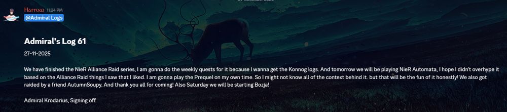 Admiral's Log 61
27-11-2025

We have finished the NieR Alliance Raid series, I am gonna do the weekly quests for it because I wanna get the Konnog logs. And tomorrow we will be playing NieR Automata, I hope I didn't overhype it based on the Alliance Raid things I saw that I liked. I am gonna play the Prequel on my own time. So I might not know all of the context behind it. but that will be the fun of it honestly! We also got raided by a friend AutumnSoupy. And thank you all for coming! Also Saturday we will be starting Bozja!

Admiral Krodarius, Signing off.