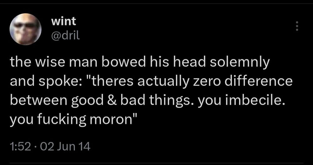 a screenshot *that* dril tweet

wint
@dril

the wise man bowed his head solemnly and spoke: "there's actually zero difference between good and bad things. you imbecile. you fucking moron."