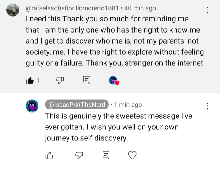 Comment reading: "I need this Thank you so much for reminding me that I am the only one who has the right to know me and I get to discover who me is, not my parents, not society, me. I have the right to explore without feeling guilty or a failure. Thank you, stranger on the internet"

Followed by OP responding: "This is genuinely the sweetest message I've ever gotten. I wish you well on your own journey to self discovery."