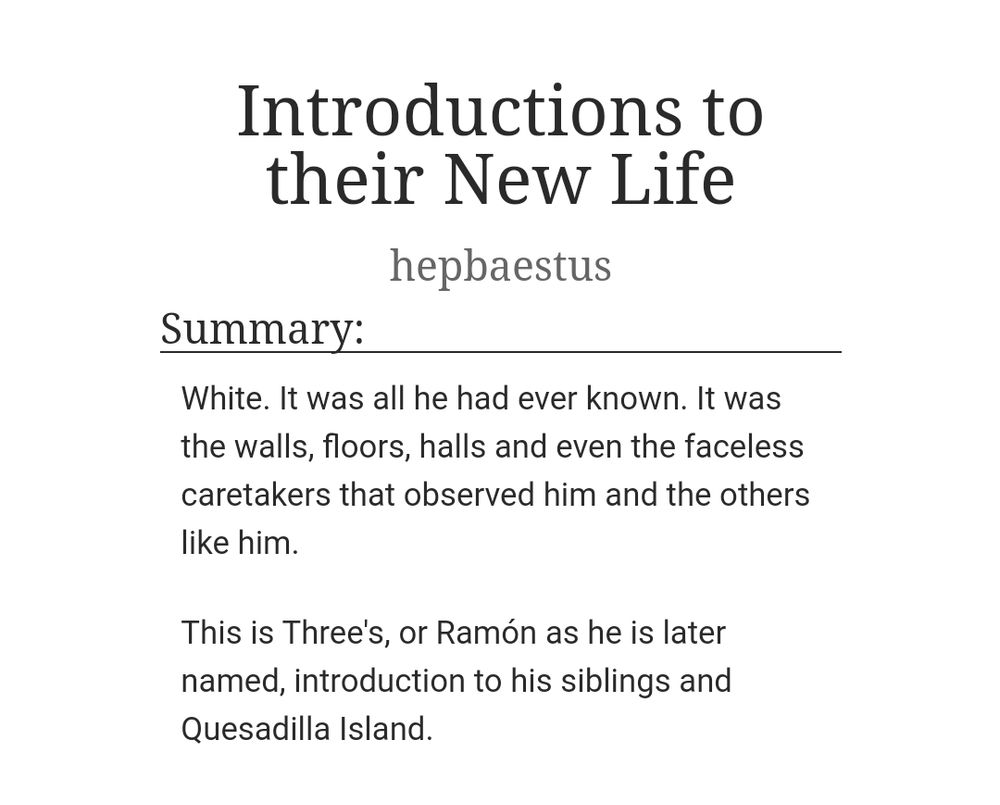 A screenshot of an AO3 fic titled "Introductios to their New Life". The summary states "_
White. It was all he had ever known. It was the walls, floors, halls and even the faceless caretakers that observed him and the others like him. This is Three's, or Ramón as he is later named, introduction to his siblings and Quesadilla Island.".