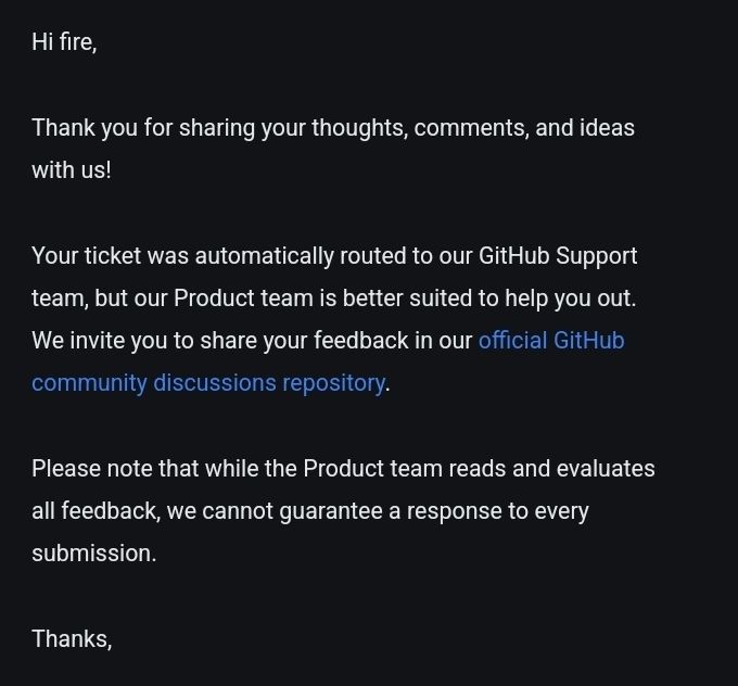 Hi fire,
 
Thank you for sharing your thoughts, comments, and ideas with us!
 
Your ticket was automatically routed to our GitHub Support team, but our Product team is better suited to help you out. We invite you to share your feedback in our official GitHub community discussions repository.
 
Please note that while the Product team reads and evaluates all feedback, we cannot guarantee a response to every submission.

Thanks, 