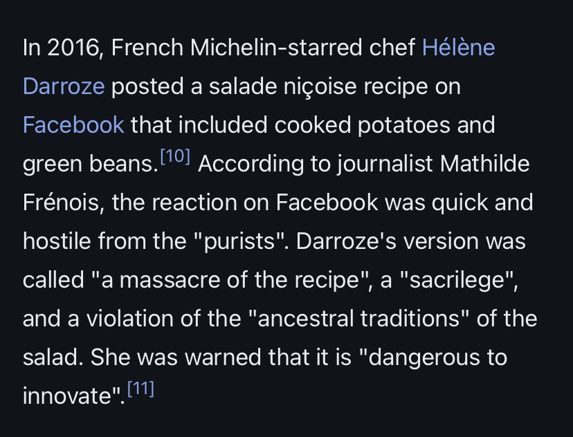 In 2016, French Michelin-starred chef Hélène Darroze posted a salade niçoise recipe on Facebook that included cooked potatoes and green beans. According to journalist Mathilde Frénois, the reaction on Facebook was quick and hostile from the "purists". Darroze's version was called "a massacre of the recipe", a "sacrilege", and a violation of the "ancestral traditions" of the salad. She was warned that it is "dangerous to innovate". 