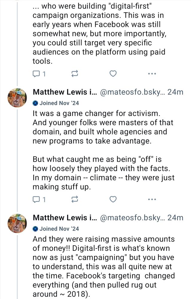 Matthew Lewis is ready fo..
@mateosfo.bsky.social
May 14, 2025 at 8:51 AM

... who were building "digital-first"
campaign organizations. This was in
early years when Facebook was still
somewhat new, but more importantly
you could still target very specific
audiences on the platform using paid
tools.

It was a game changer for activism
And younger folks were masters of that
domain, and built whole agencies and
new programs to take advantage

But what caught me as being "off" is
how loosely they played with the facts
In my domain -- climate -- they were just
making stuff up

And they were raising massive amounts
of money!! Digital-first is what's known
now as just "campaigning" but you have
to understand, this was all quite new at
the time. Facebook's targeting changed
everything (and then pulled rug out
around ~ 2018).