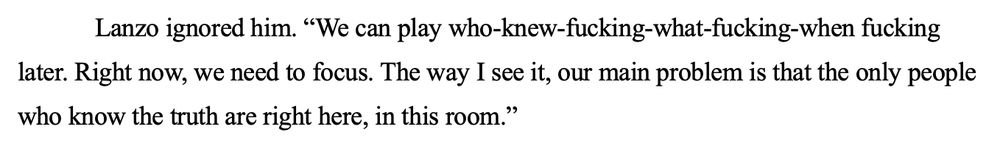 Lanzo ignored him. “We can play who-knew-fucking-what-fucking-when fucking later. Right now, we need to focus. The way I see it, our main problem is that the only people who know the truth are right here, in this room.”
