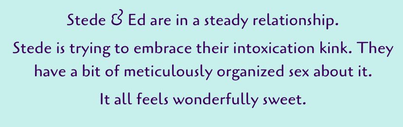 another screenshot: Stede & Ed are in a steady relationship.
Stede is trying to embrace their intoxication kink. They have a bit of meticulously organized sex about it.
It all feels wonderfully sweet.