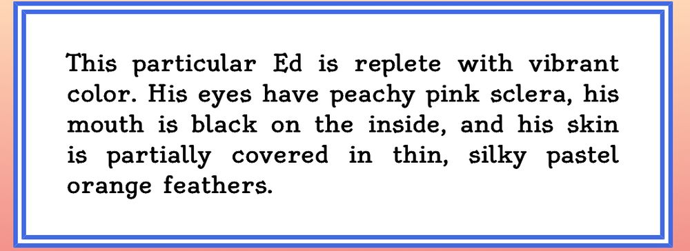 result from some sort of generator...? "This particular Ed is replete with vibrant color. His eyes have peachy pink sclera, his mouth is black on the inside, and his skin is partially covered in thin, silky pastel orange feathers."