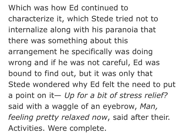 screenshot of 1 paragraph from rhis beautiful fic: "Which was how Ed continued to characterize it, which Stede tried not to internalize along with his paranoia that there was something about this arrangement he specifically was doing wrong and if he was not careful, Ed was bound to find out, but it was only that Stede wondered why Ed felt the need to put a point on it— Up for a bit of stress relief? said with a waggle of an eyebrow, Man, feeling pretty relaxed now, said after their. Activities. Were complete."